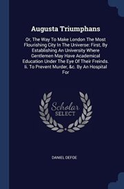 Augusta Triumphans Or, The Way To Make London The Most Flourishing City In The Universe: First, By Establishing An University Where Gentlemen May Have Academical Education Under The Eye Of Their Freinds. Ii. To Prevent Murder, &c. By An Hospital For cover image