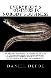 Everybody's Business Is Nobody's Business Or, Private Abuses, Public Grievances: Exemplified in the Pride, Insolence, and Exorbitant Wages of Our Women, Servants, Footmen, Etc. a Sexist Manifesto by the Author of Robinson Crusoe cover image