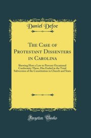 The Case of Protestant Dissenters in Carolina Shewing How a Law to Prevent Occasional Conformity There, Has Ended in the Total Subversion of the Constitution in Church and State (Classic Reprint) cover image