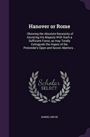 Hanover Or Rome : Shewing the Absolute Necessity of Assisting His Majesty with Such a Sufficient Force, As May Totally Extinguish the Hopes of the Pretender's Open and Secret Abettors . . cover image