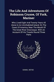 The Life And Adventures Of Robinson Crusoe, Of York, Mariner Who Lived Eight And Twenty Years All Alone In An Uninhabited Island, On The Coast Of America, Near The Mouth Of The Great River Oroonoque. With An Account Of His Travels Round Three Parts cover image
