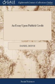 An Essay Upon Publick Credit Being an Enquiry How the Publick Credit Comes to Depend Upon the Change of the Ministry, Or the Dissolutions of Parliaments; And Whether It Does So Or No. cover image