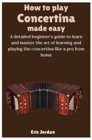 How To Play Concertina Made Easy: A detailed beginner's guide to learn and master the art of learning and playing the concertina like a pro from home cover image
