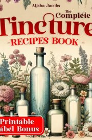 The Complete Tincture Recipes Book: Learn How to Create Safe, Simple, and Effective Natural Herbal Remedies for Long-Lasting Wellness and Vitality cover image