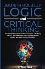 Unlocking The 4 Core Skills of Logic and Critical Thinking: Powerful Techniques to Analyze Situations Effectively, Detect Logical Fallacies Easily, Solve Problems Quickly and Make Informed Decisions cover image