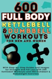 600 Full Body Kettlebell & Dumbbell Workouts Book for Men and Women With Step-By-Step Guides and Images for Strength and Fat Loss with 300 Kettlebell Workouts and 300 Dumbbell & Bodyweight Exercises cover image