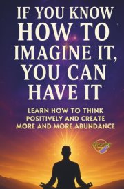 If You Know How to Imagine It, You Can Have It: Learn How to Think Positively and Create More and More Abundance cover image