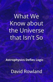 What We Know about the Universe that Isn't So: Astrophysics Defies Logic (The David Rowland series) cover image