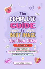 The Complete Guide To Body Image For Teen Girls: 7 Steps To Body Positivity, Self-Love, And Unshakable Confidence Through Mindful Practices cover image