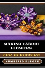 MAKING FABRIC FLOWERS FOR BEGINNERS: A Comprehensive Step-By-Step Guide To Crafting Stunning Floral Designs Using Silk, Cotton, Felt, Perfect For DIY ... Home Decor, Bridal Bouquets, And Unique Gifts cover image