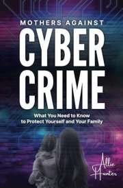 Mothers Against Cyber Crime: What You Need to Know to Protect Yourself and Your Family cover image