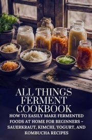 All Things Ferment Cookbook: How to Easily Make Fermented Foods at Home for Beginners – Sauerkraut, Kimchi, Yogurt, and Kombucha Recipes cover image