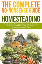 The Complete No-Nonsense Guide to Homesteading: Simplified Steps for Organic Gardening, Cost-Cutting Strategies, and Additional Off-Grid Projects to Live a Self-Sustained Life cover image