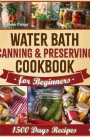 Water Bath Canning & Preserving Cookbook for Beginners: A Complete Guide to Preservation with 1500 Days of Quick and Easy Recipes to Capture Authentic Flavors and Sustain Your Family Throughout. cover image
