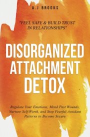 Disorganized Attachment Detox: Regulate Your Emotions, Mend Past Wounds, Nurture Self-Worth, and Stop Fearful-Avoidant Patterns to Become Secure - Feel Safe & Build Trust in Relationships cover image