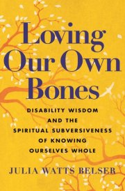 Loving Our Own Bones Disability Wisdom and the Spiritual Subversiveness of Knowing Ourselves Whole cover image