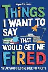 Things I Want To Say That Would Get Me Fired: Swear Word Coloring Book For Adults (Gag Gifts For Coworkers) cover image
