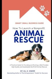 How to Launch a Nonprofit Animal Rescue: A Practical Guide for Founding and Running a Well-Funded, High-Quality and Sustainable NonProfit Animal Rescue (Smart Small Business Guides) cover image
