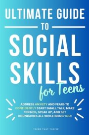 Ultimate Guide to Social Skills for Teens: Learn How to Address Anxiety and Fears To Confidently Start Small Talk, Make Friends, Speak Up, and Set ... You! (Age 13-17) (Life Skills for Teens) cover image