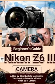 Beginner’s Guide to Nikon Z6 III Camera: A Step-by-Step Guide to Maximizing Your Creative Potential with the Nikon Z6 III Camera cover image