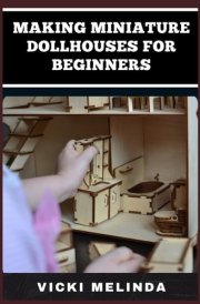 MAKING MINIATURE DOLLHOUSES FOR BEGINNERS: A Step-By-Step Guide To Crafting Realistic Mini Homes, Furniture, And Accessories For DIY Enthusiasts cover image