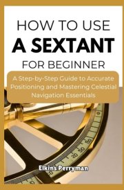 HOW TO USE A SEXTANT FOR BEGINNER: A Step-by-Step Guide to Accurate Positioning and Mastering Celestial Navigation Essentials cover image