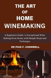 THE ART OF HOME WINE MAKING: A Beginners Guide To Exceptional Wine Making From Home With Simple Steps And Techniques cover image