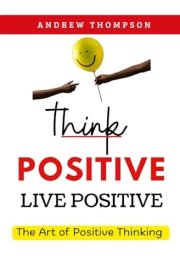 Think Positive, Live Positive: The Art of Positive Thinking (Emotional Mastery: Achieving Balance, Peace and Positivity) cover image
