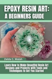 Epoxy Resin Art: A Beginners Guide: Learn How to Make Beautiful Resin Art Designs and Projects with Tools and Techniques to Get You Started cover image