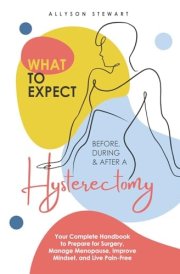 What to Expect Before, During & After a Hysterectomy: Your Complete Handbook to Prepare for Surgery, Manage Menopause, Improve Mindset, and Live Pain-Free cover image