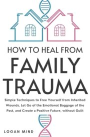 How to Heal from Family Trauma Simple Techniques to Free Yourself from Inherited Wounds, Let Go of the Emotional Baggage of the Past, and Create a Positive Future, Without Guilt cover image