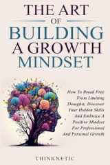 The Art Of Building A Growth Mindset: How To Break Free From Limiting Thoughts, Discover Your Hidden Skills And Embrace A Positive Mindset For Professional And Personal Growth cover image
