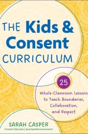 The Kids and Consent Curriculum 25 Whole-Classroom Lessons to Teach Boundaries, Collaboration, and Respect cover image