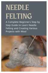 Needle Felting: A Complete Beginner's Step by Step Guide to Learn Needle Felting and Creating Various Projects with Wool cover image