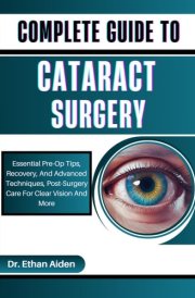 COMPLETE GUIDE TO CATARACT SURGERY: Essential Pre-Op Tips, Recovery, And Advanced Techniques, Post-Surgery Care For Clear Vision And More cover image