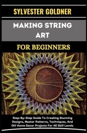 MAKING STRING ART FOR BEGINNERS: Step-By-Step Guide To Creating Stunning Designs, Master Patterns, Techniques, And DIY Home Decor Projects For All Skill Levels cover image