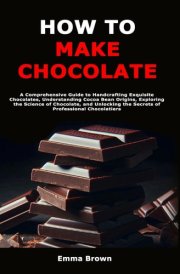 How to Make Chocolate - A Comprehensive Guide to Handcrafting Exquisite Chocolates, Understanding Cocoa Bean Origins, Exploring the Science of Chocolate, and Unlocking the Secrets of Professional Chocolatiers cover image