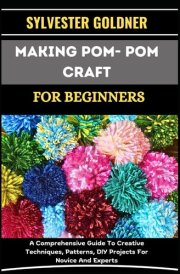 MAKING POM- POM CRAFT FOR BEGINNERS: A Comprehensive Guide To Creative Techniques, Patterns, DIY Projects For Novice And Experts cover image