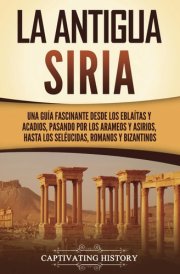 La Antigua Siria: Una Guía Fascinante Desde Los Eblaítas Y Acadios, Pasando Por Los Arameos Y Asirios, Hasta Los Seléucidas, Romanos Y Bizantinos cover image