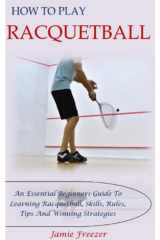 HOW TO PLAY RACQUETBALL: An Essential Beginners Guide To Learning Racquetball, Skills, Rules, Tips And Winning Strategies cover image