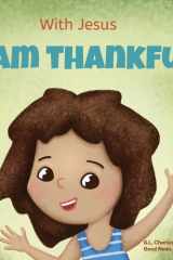 With Jesus I Am Thankful A Christian Children's Book about Gratitude, Helping Kids Give Thanks in Any Circumstance; Great Biblical Gift for Thanksgiving Or Any Childhood Celebration; Ages 3-5, 6-8 cover image