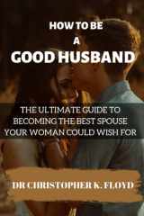 HOW TO BE A GOOD HUSBAND: THE ULTIMATE GUIDE TO BECOMING THE BEST SPOUSE YOUR WOMAN COULD WISH FOR cover image