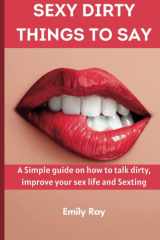 Sexy Dirty Things to say: A simple Guide On How To Talk Dirty, Improve your sex life and Sexting | A Sex Book for Couples Pleasure cover image