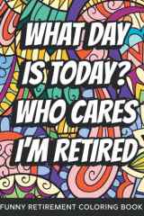 What Day Is Today? Who Cares I'm Retired Funny Retirement Coloring Book: Funny Relatable Retirement Coloring Book For Adults Stress Relieving Humor Appreciation Gift For Retired Men & Women cover image