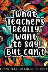 What Teachers Really Want to Say But Can't: Funny Relatable Teacher Coloring Book For Adults Stress Relieving Humor Appreciation Gift Idea For School Teacher Aide Assistants cover image