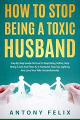 How To Stop Being A Toxic Husband: Step By Step Guide On How To Stop Being Selfish, Stop Being A Jerk And Toxic As A Husband, Stop Gas Lighting And Love Your Wife Unconditionally (Transform yourself) cover image