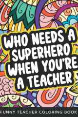 Who Needs A Superhero When You're A Teacher Coloring Book: Funny Relatable Teacher Coloring Book For Adults Stress Relieving Humor Appreciation Gift Idea For School Teacher Aide Assistants cover image