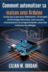 Comment automatiser sa maison avec Arduino: Guide pas à pas pour débutants : 20 projets de bricolage astucieux, sans aucune connaissance en programmation, avec des schémas de câblage. cover image