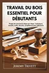 TRA V AIL DU BOIS ESSENTIEL POUR DÉBUTANTS: Projets de menuiserie étape par étape : techniques, conseils, outils, sécurité, compétences pour débutants (French Edition) cover image