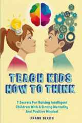 Teach Kids How to Think 7 Secrets for Raising Intelligent Children With a Strong Mentality and Positive Mindset cover image